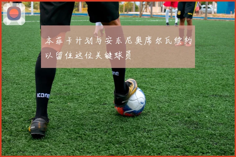 本菲卡计划与安东尼奥席尔瓦续约以留住这位关键球员
