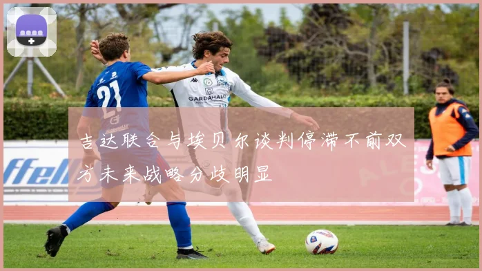 吉达联合与埃贝尔谈判停滞不前双方未来战略分歧明显