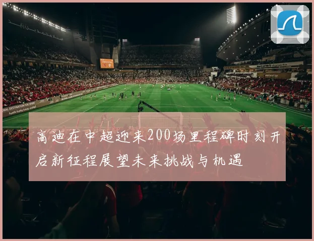 高迪在中超迎来200场里程碑时刻开启新征程展望未来挑战与机遇