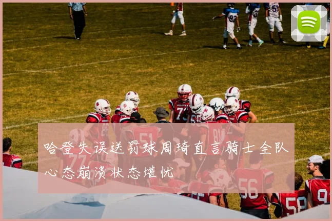哈登失误送罚球周琦直言骑士全队心态崩溃状态堪忧