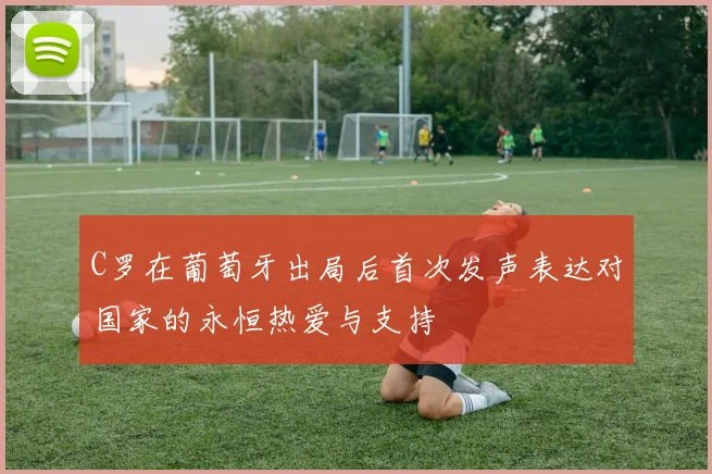 C罗在葡萄牙出局后首次发声表达对国家的永恒热爱与支持