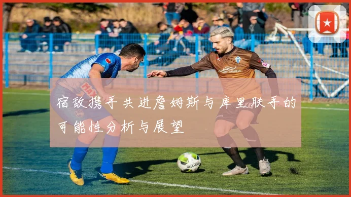 宿敌携手共进詹姆斯与库里联手的可能性分析与展望
