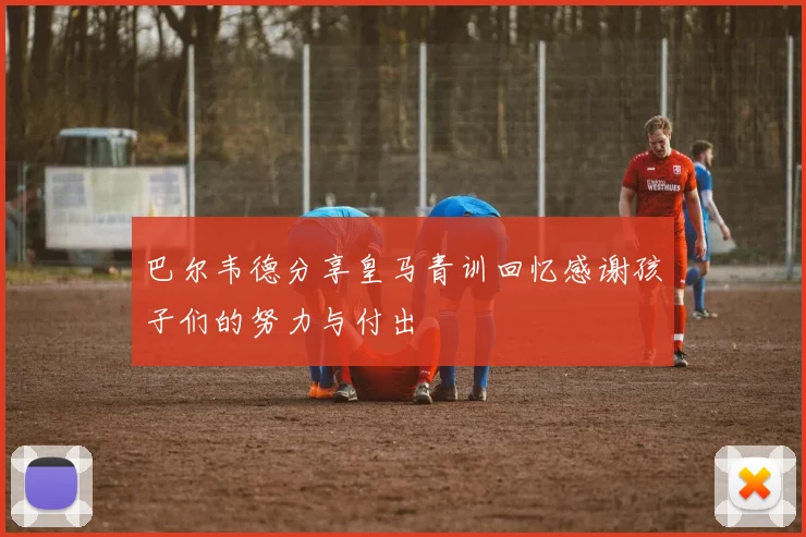 巴尔韦德分享皇马青训回忆感谢孩子们的努力与付出