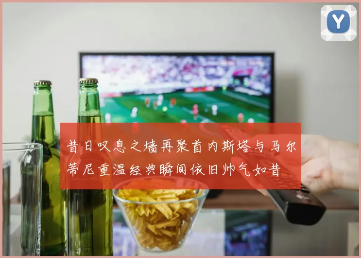 昔日叹息之墙再聚首内斯塔与马尔蒂尼重温经典瞬间依旧帅气如昔