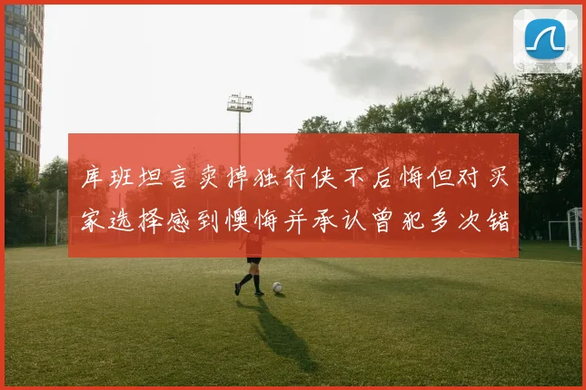 库班坦言卖掉独行侠不后悔但对买家选择感到懊悔并承认曾犯多次错误