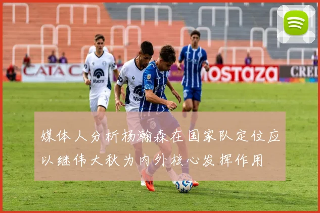 媒体人分析杨瀚森在国家队定位应以继伟大秋为内外核心发挥作用