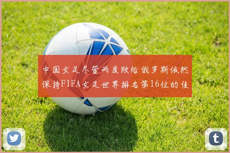 中国女足尽管两度败给俄罗斯依然保持FIFA女足世界排名第16位的佳绩