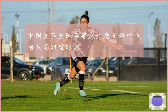 中国女篮全队温馨庆生唐子婷钟佳丽共享甜蜜时刻