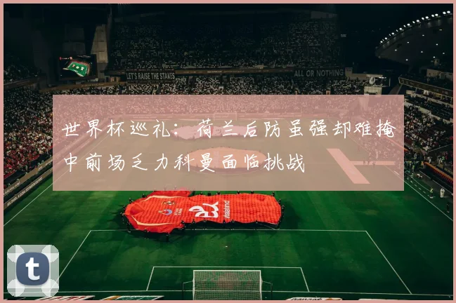 世界杯巡礼：荷兰后防虽强却难掩中前场乏力科曼面临挑战