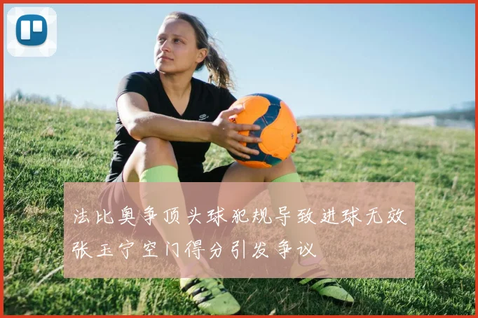 法比奥争顶头球犯规导致进球无效张玉宁空门得分引发争议