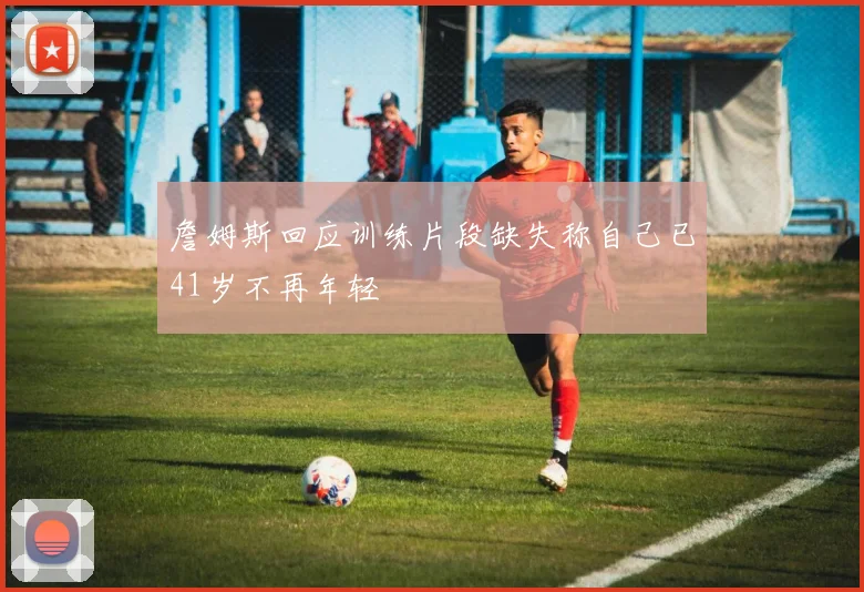 詹姆斯回应训练片段缺失称自己已41岁不再年轻