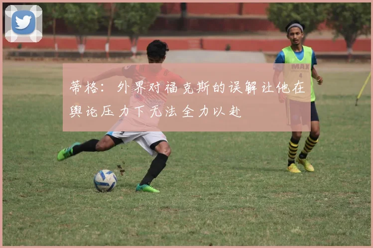 蒂格：外界对福克斯的误解让他在舆论压力下无法全力以赴