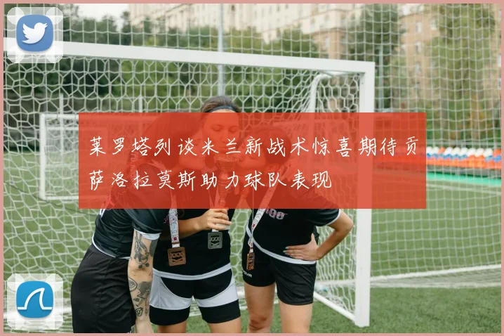 莱罗塔列谈米兰新战术惊喜期待贡萨洛拉莫斯助力球队表现