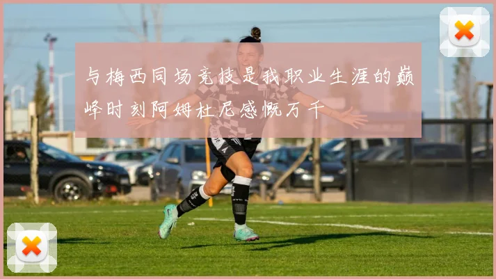 与梅西同场竞技是我职业生涯的巅峰时刻阿姆杜尼感慨万千