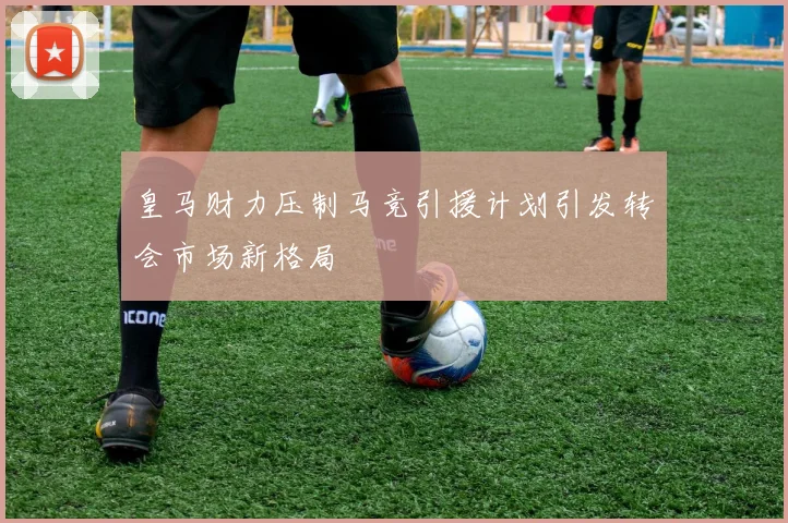 皇马财力压制马竞引援计划引发转会市场新格局