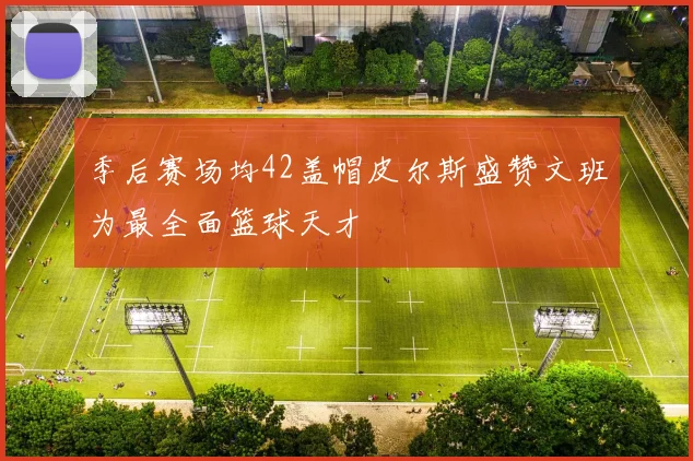 季后赛场均42盖帽皮尔斯盛赞文班为最全面篮球天才