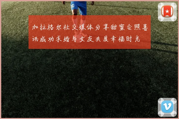加拉格尔社交媒体分享甜蜜合照喜讯成功求婚与女友共度幸福时光